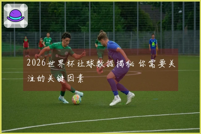 2026世界杯让球数据揭秘 你需要关注的关键因素